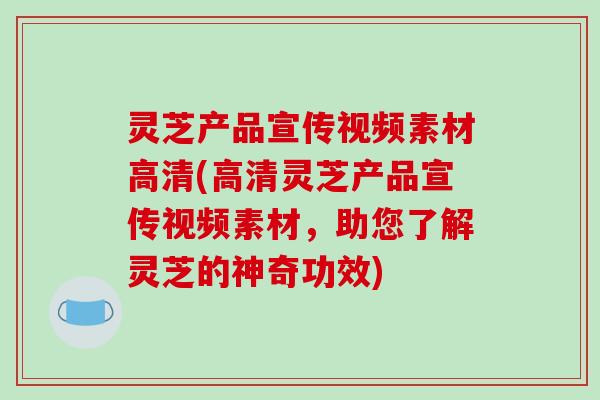 灵芝产品宣传视频素材高清(高清灵芝产品宣传视频素材，助您了解灵芝的神奇功效)