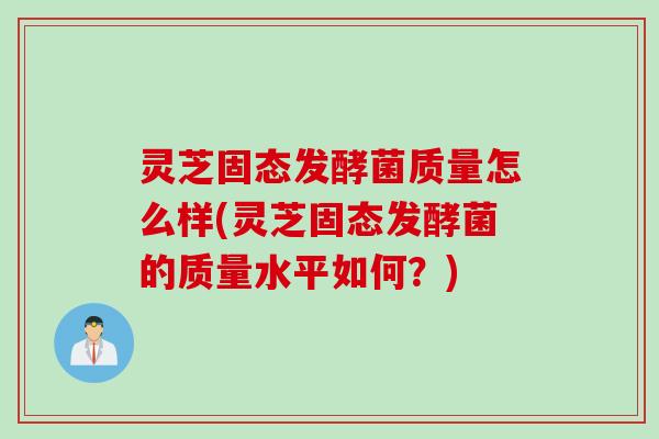 灵芝固态发酵菌质量怎么样(灵芝固态发酵菌的质量水平如何？)