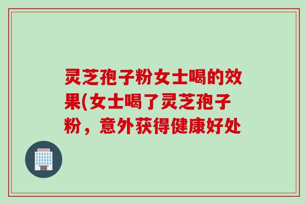 灵芝孢子粉女士喝的效果(女士喝了灵芝孢子粉，意外获得健康好处