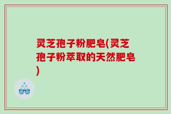 灵芝孢子粉肥皂(灵芝孢子粉萃取的天然肥皂)