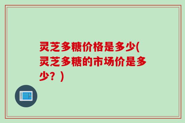 灵芝多糖价格是多少(灵芝多糖的市场价是多少？)