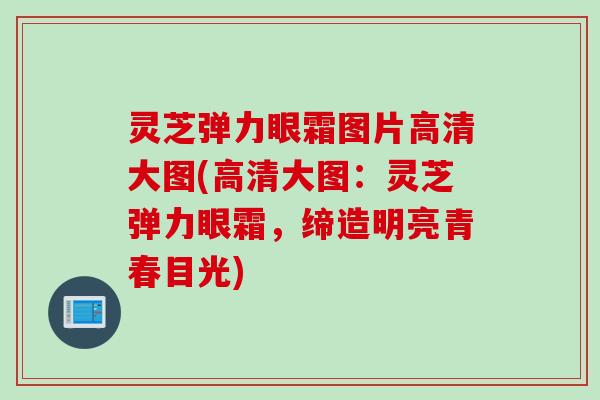 灵芝弹力眼霜图片高清大图(高清大图：灵芝弹力眼霜，缔造明亮青春目光)