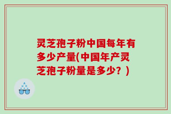 灵芝孢子粉中国每年有多少产量(中国年产灵芝孢子粉量是多少？)
