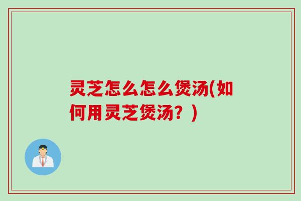 灵芝怎么怎么煲汤(如何用灵芝煲汤？)