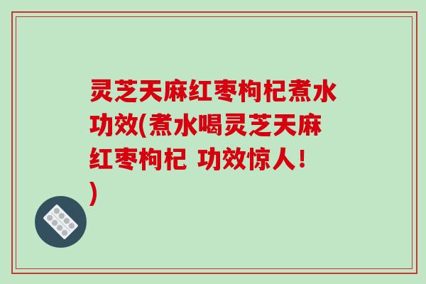 灵芝天麻红枣枸杞煮水功效(煮水喝灵芝天麻红枣枸杞 功效惊人！)