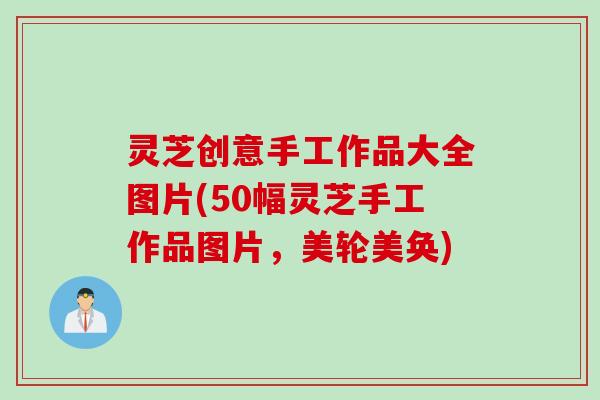 灵芝创意手工作品大全图片(50幅灵芝手工作品图片，美轮美奂)