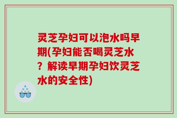 灵芝孕妇可以泡水吗早期(孕妇能否喝灵芝水？解读早期孕妇饮灵芝水的安全性)