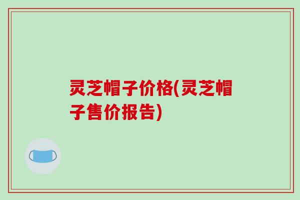 灵芝帽子价格(灵芝帽子售价报告)