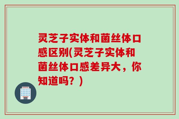 灵芝子实体和菌丝体口感区别(灵芝子实体和菌丝体口感差异大，你知道吗？)
