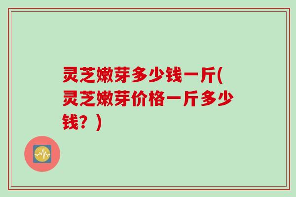 灵芝嫩芽多少钱一斤(灵芝嫩芽价格一斤多少钱？)