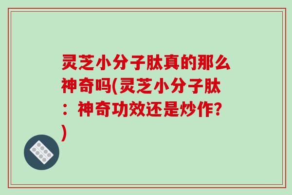 灵芝小分子肽真的那么神奇吗(灵芝小分子肽：神奇功效还是炒作？)