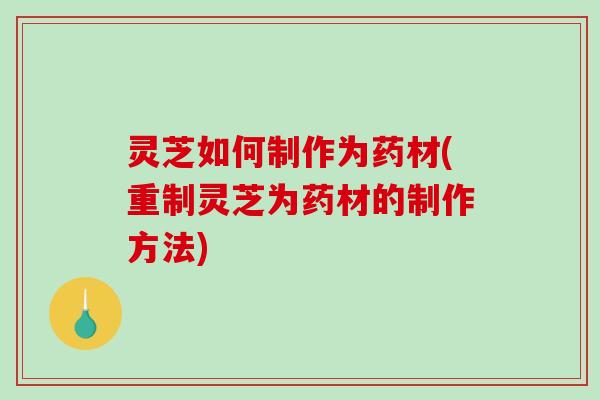 灵芝如何制作为药材(重制灵芝为药材的制作方法)