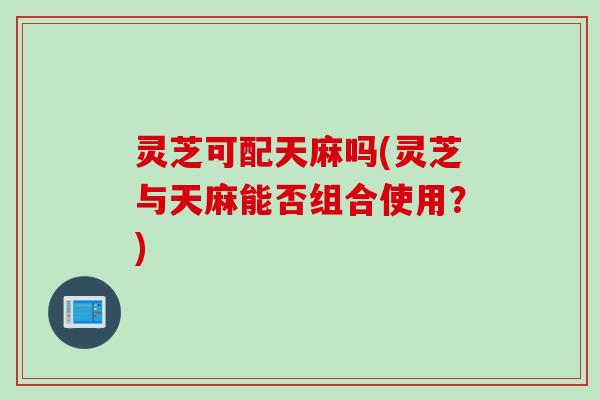灵芝可配天麻吗(灵芝与天麻能否组合使用？)