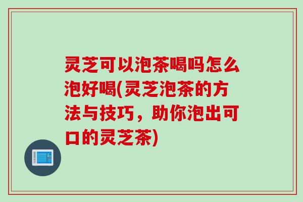 灵芝可以泡茶喝吗怎么泡好喝(灵芝泡茶的方法与技巧，助你泡出可口的灵芝茶)