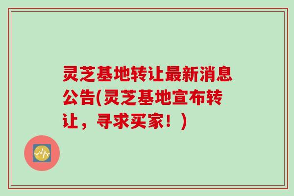 灵芝基地转让最新消息公告(灵芝基地宣布转让，寻求买家！)