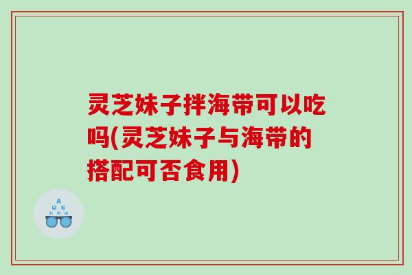 灵芝妹子拌海带可以吃吗(灵芝妹子与海带的搭配可否食用)