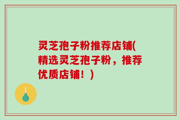灵芝孢子粉推荐店铺(精选灵芝孢子粉，推荐优质店铺！)
