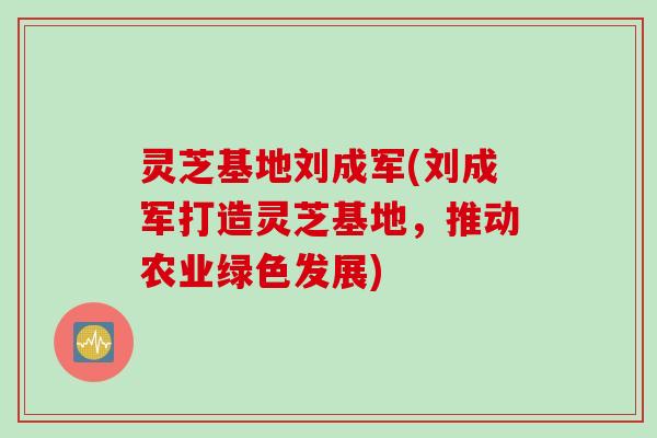 灵芝基地刘成军(刘成军打造灵芝基地，推动农业绿色发展)