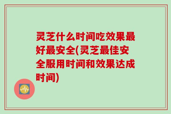 灵芝什么时间吃效果最好最安全(灵芝最佳安全服用时间和效果达成时间)