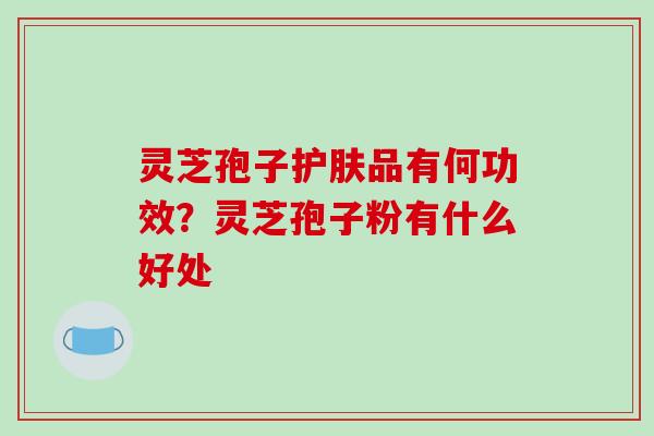 灵芝孢子护肤品有何功效？灵芝孢子粉有什么好处