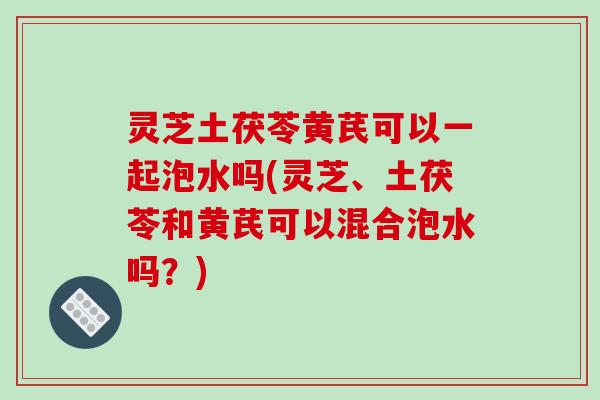 灵芝土茯苓黄芪可以一起泡水吗(灵芝、土茯苓和黄芪可以混合泡水吗？)