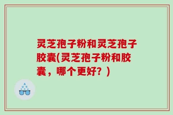 灵芝孢子粉和灵芝孢子胶囊(灵芝孢子粉和胶囊，哪个更好？)