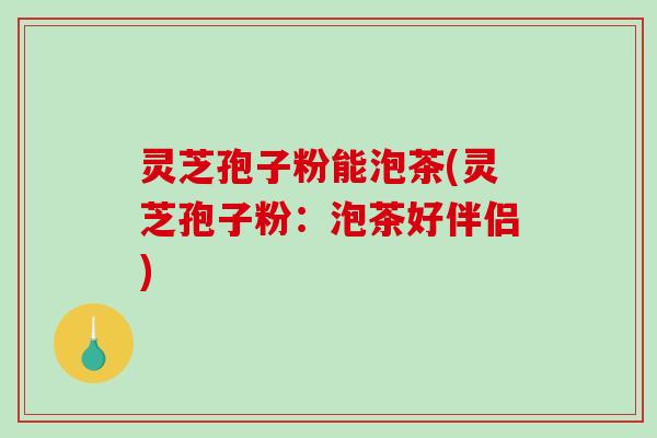 灵芝孢子粉能泡茶(灵芝孢子粉：泡茶好伴侣)
