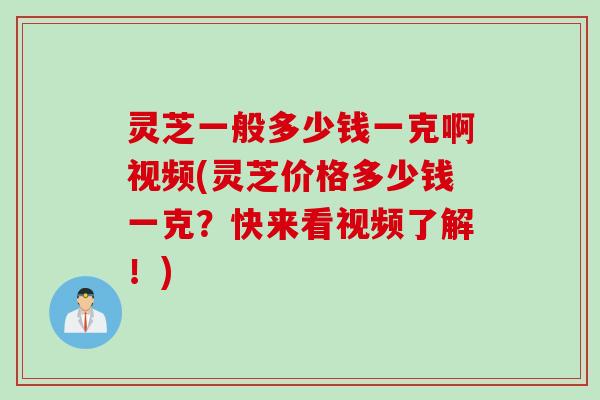 灵芝一般多少钱一克啊视频(灵芝价格多少钱一克？快来看视频了解！)