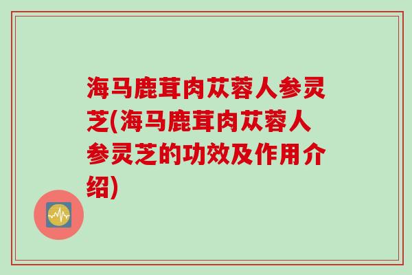 海马鹿茸肉苁蓉人参灵芝(海马鹿茸肉苁蓉人参灵芝的功效及作用介绍)