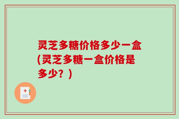灵芝多糖价格多少一盒(灵芝多糖一盒价格是多少？)