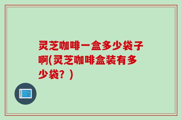 灵芝咖啡一盒多少袋子啊(灵芝咖啡盒装有多少袋？)