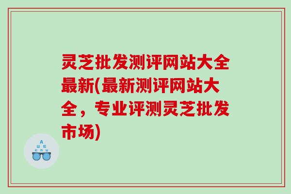 灵芝批发测评网站大全最新(最新测评网站大全，专业评测灵芝批发市场)