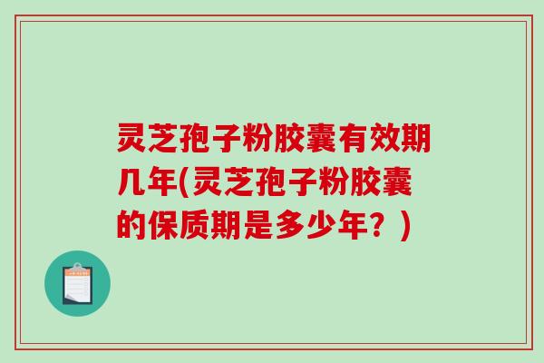 灵芝孢子粉胶囊有效期几年(灵芝孢子粉胶囊的保质期是多少年？)
