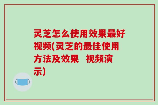 灵芝怎么使用效果最好视频(灵芝的最佳使用方法及效果  视频演示)