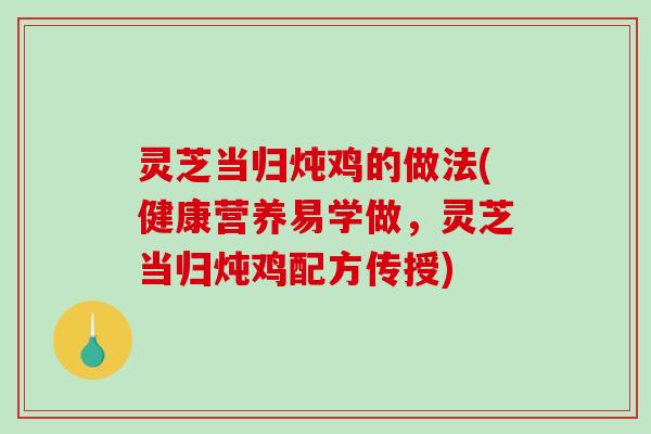 灵芝当归炖鸡的做法(健康营养易学做，灵芝当归炖鸡配方传授)