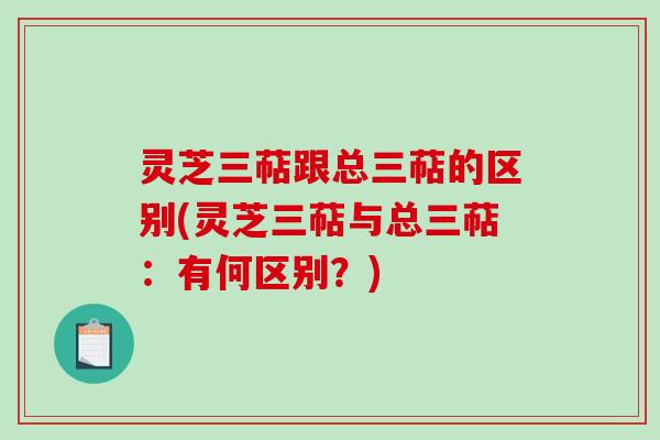 灵芝三萜跟总三萜的区别(灵芝三萜与总三萜：有何区别？)
