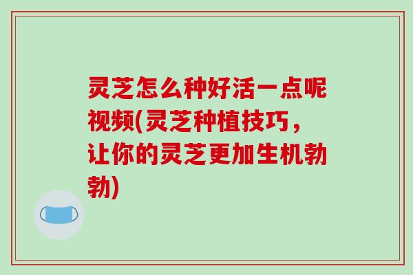 灵芝怎么种好活一点呢视频(灵芝种植技巧，让你的灵芝更加生机勃勃)