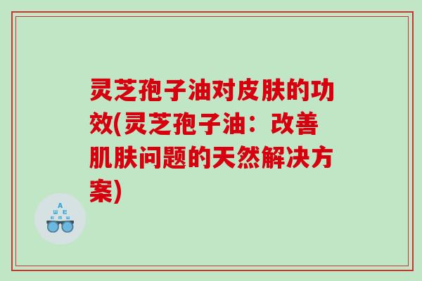 灵芝孢子油对皮肤的功效(灵芝孢子油：改善肌肤问题的天然解决方案)