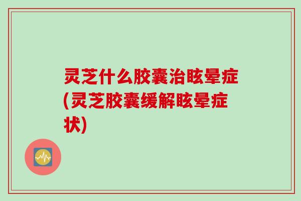 灵芝什么胶囊治眩晕症(灵芝胶囊缓解眩晕症状)