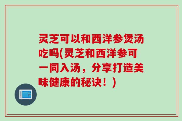 灵芝可以和西洋参煲汤吃吗(灵芝和西洋参可一同入汤，分享打造美味健康的秘诀！)