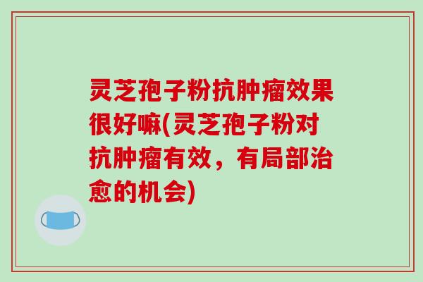 灵芝孢子粉抗肿瘤效果很好嘛(灵芝孢子粉对抗肿瘤有效，有局部治愈的机会)