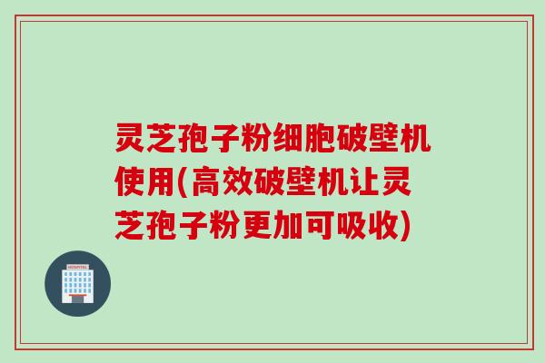 灵芝孢子粉细胞破壁机使用(高效破壁机让灵芝孢子粉更加可吸收)