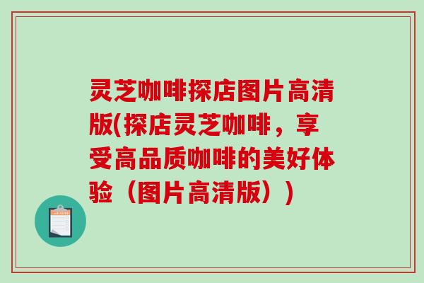 灵芝咖啡探店图片高清版(探店灵芝咖啡，享受高品质咖啡的美好体验（图片高清版）)
