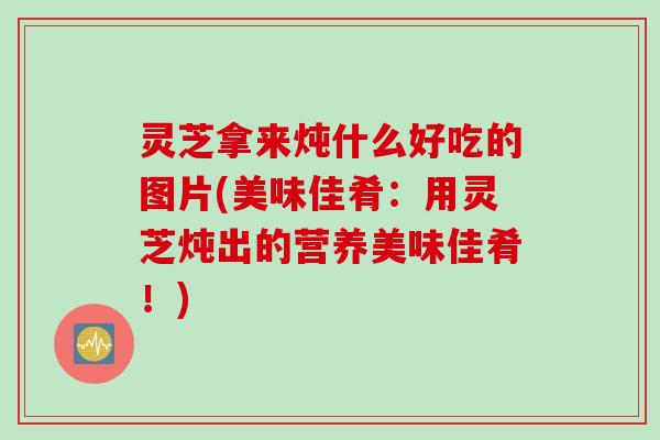 灵芝拿来炖什么好吃的图片(美味佳肴：用灵芝炖出的营养美味佳肴！)