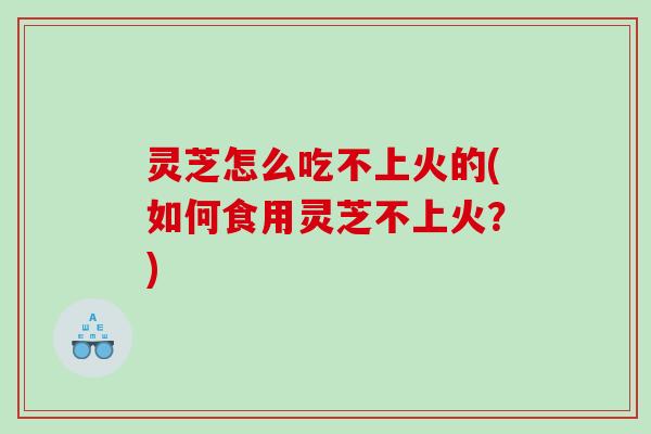 灵芝怎么吃不上火的(如何食用灵芝不上火？)