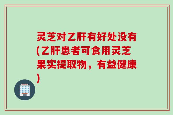 灵芝对乙肝有好处没有(乙肝患者可食用灵芝果实提取物，有益健康)