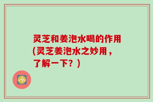 灵芝和姜泡水喝的作用(灵芝姜泡水之妙用，了解一下？)