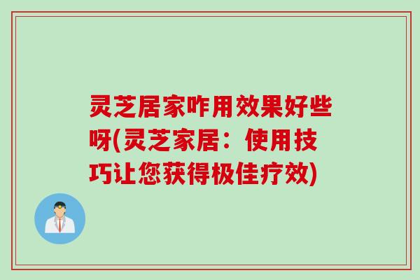 灵芝居家咋用效果好些呀(灵芝家居：使用技巧让您获得极佳疗效)