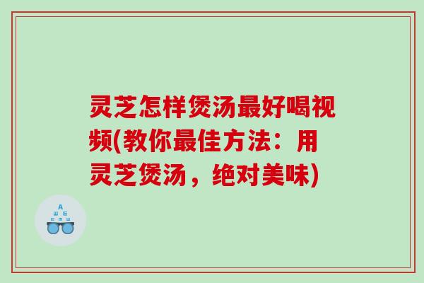 灵芝怎样煲汤最好喝视频(教你最佳方法：用灵芝煲汤，绝对美味)