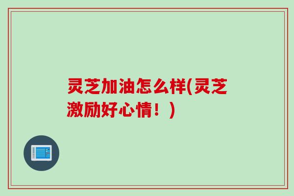 灵芝加油怎么样(灵芝激励好心情！)